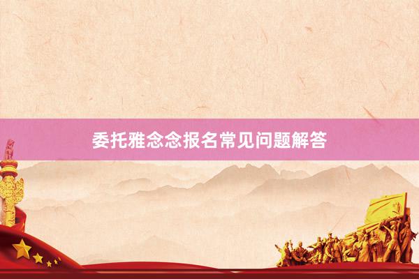 委托雅念念报名常见问题解答