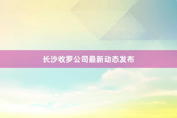 长沙收罗公司最新动态发布