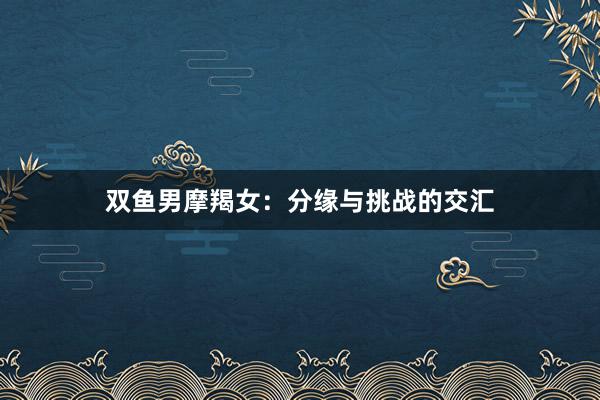 双鱼男摩羯女：分缘与挑战的交汇