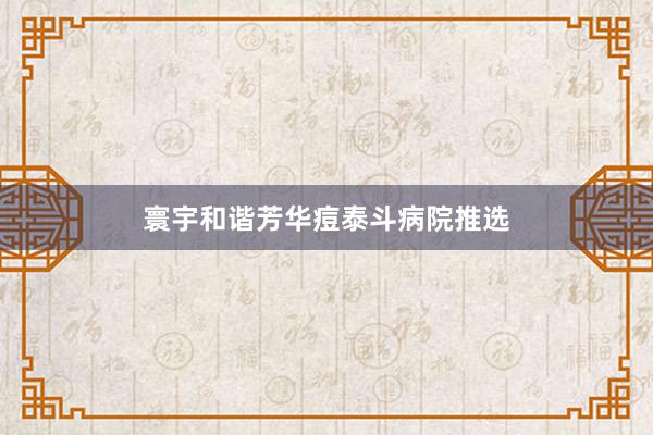 寰宇和谐芳华痘泰斗病院推选