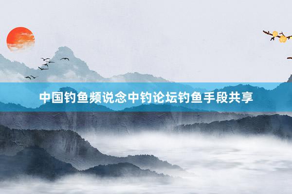 中国钓鱼频说念中钓论坛钓鱼手段共享