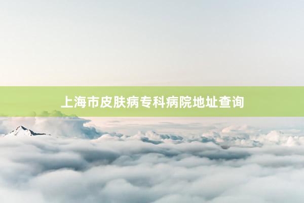 上海市皮肤病专科病院地址查询